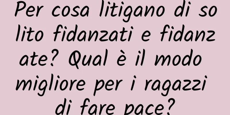 Per cosa litigano di solito fidanzati e fidanzate? Qual è il modo migliore per i ragazzi di fare pace?