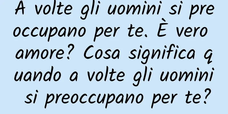 A volte gli uomini si preoccupano per te. È vero amore? Cosa significa quando a volte gli uomini si preoccupano per te?