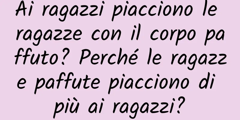 Ai ragazzi piacciono le ragazze con il corpo paffuto? Perché le ragazze paffute piacciono di più ai ragazzi?