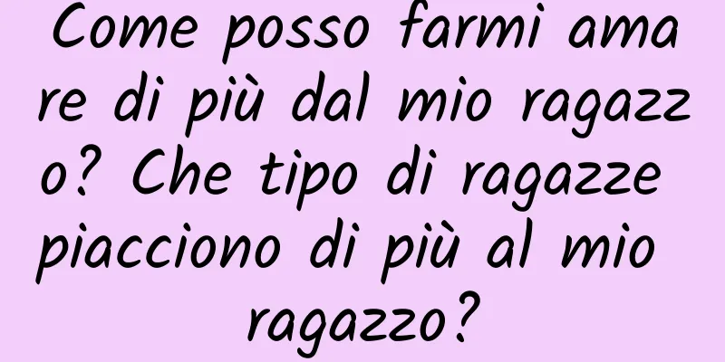 Come posso farmi amare di più dal mio ragazzo? Che tipo di ragazze piacciono di più al mio ragazzo?