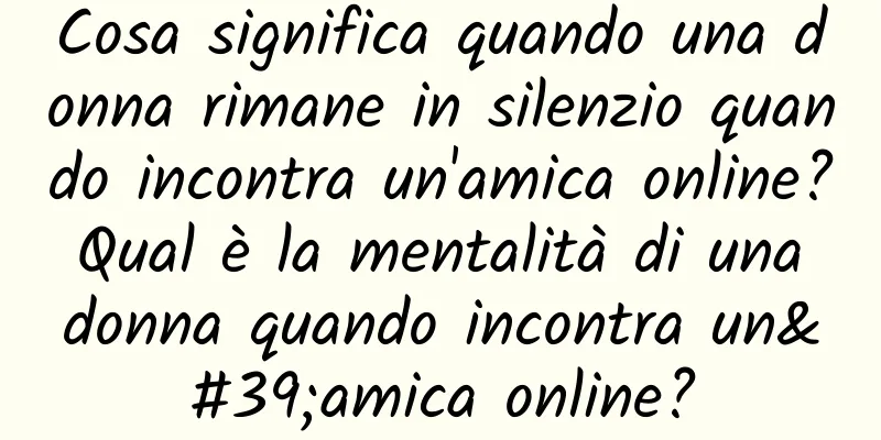Cosa significa quando una donna rimane in silenzio quando incontra un'amica online? Qual è la mentalità di una donna quando incontra un'amica online?