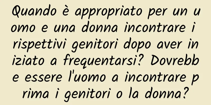 Quando è appropriato per un uomo e una donna incontrare i rispettivi genitori dopo aver iniziato a frequentarsi? Dovrebbe essere l'uomo a incontrare prima i genitori o la donna?