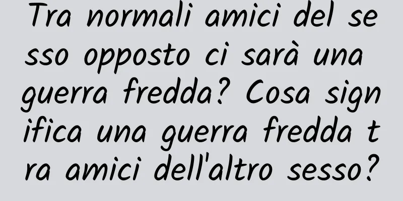 Tra normali amici del sesso opposto ci sarà una guerra fredda? Cosa significa una guerra fredda tra amici dell'altro sesso?
