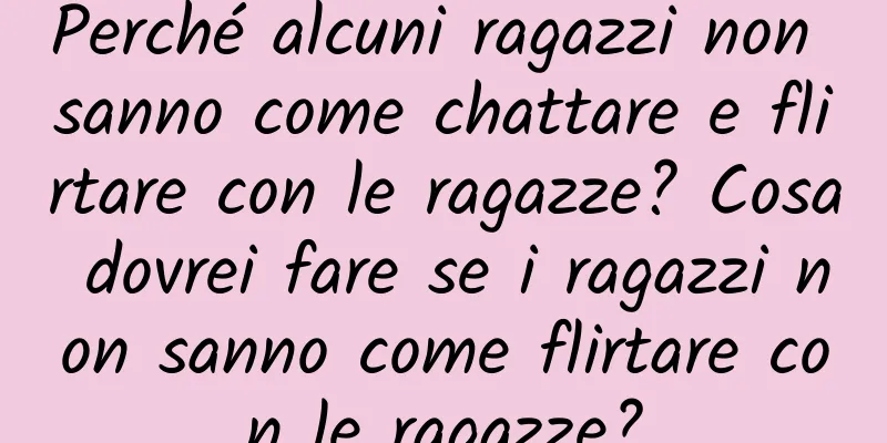 Perché alcuni ragazzi non sanno come chattare e flirtare con le ragazze? Cosa dovrei fare se i ragazzi non sanno come flirtare con le ragazze?