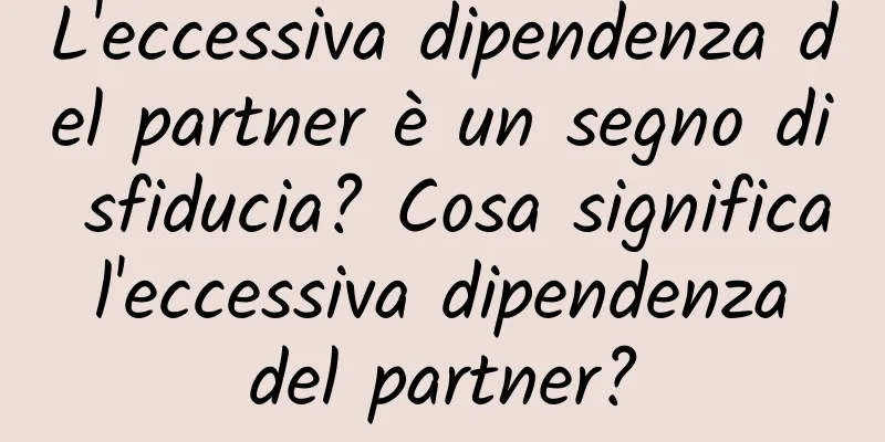 L'eccessiva dipendenza del partner è un segno di sfiducia? Cosa significa l'eccessiva dipendenza del partner?