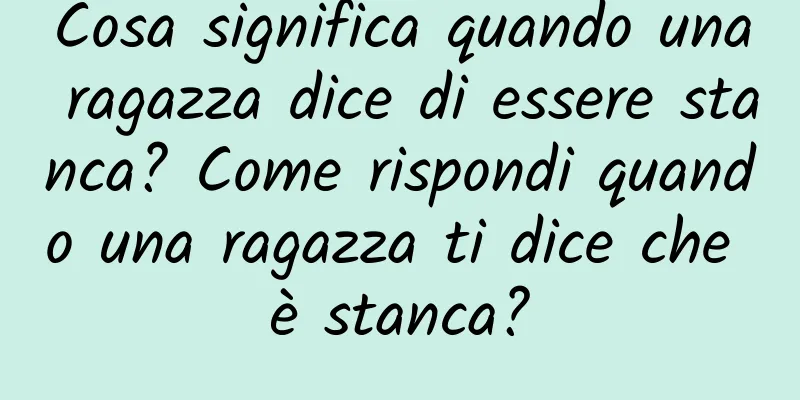 Cosa significa quando una ragazza dice di essere stanca? Come rispondi quando una ragazza ti dice che è stanca?