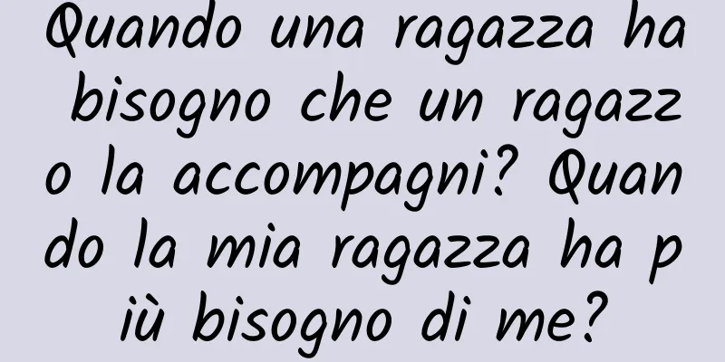 Quando una ragazza ha bisogno che un ragazzo la accompagni? Quando la mia ragazza ha più bisogno di me?