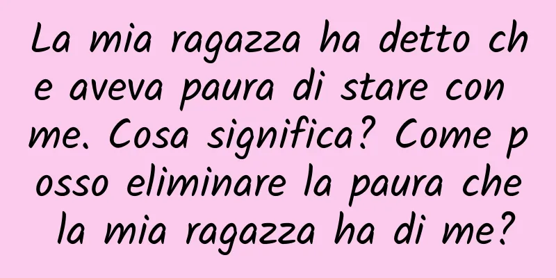 La mia ragazza ha detto che aveva paura di stare con me. Cosa significa? Come posso eliminare la paura che la mia ragazza ha di me?