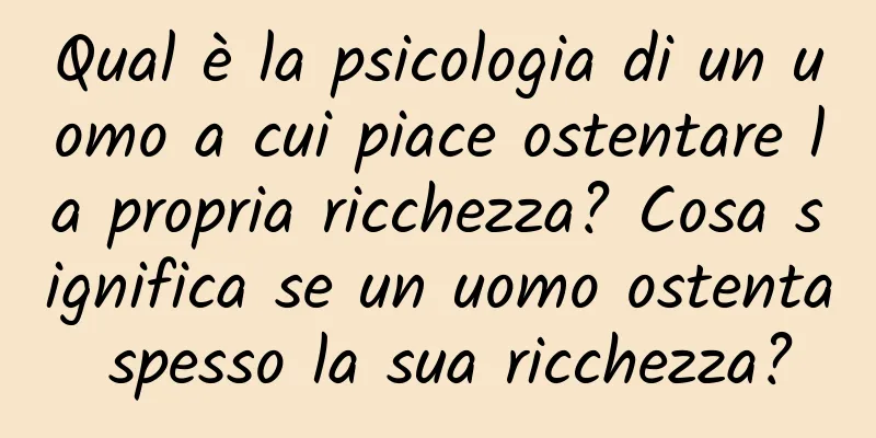 Qual è la psicologia di un uomo a cui piace ostentare la propria ricchezza? Cosa significa se un uomo ostenta spesso la sua ricchezza?