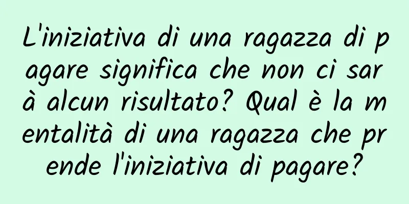 L'iniziativa di una ragazza di pagare significa che non ci sarà alcun risultato? Qual è la mentalità di una ragazza che prende l'iniziativa di pagare?