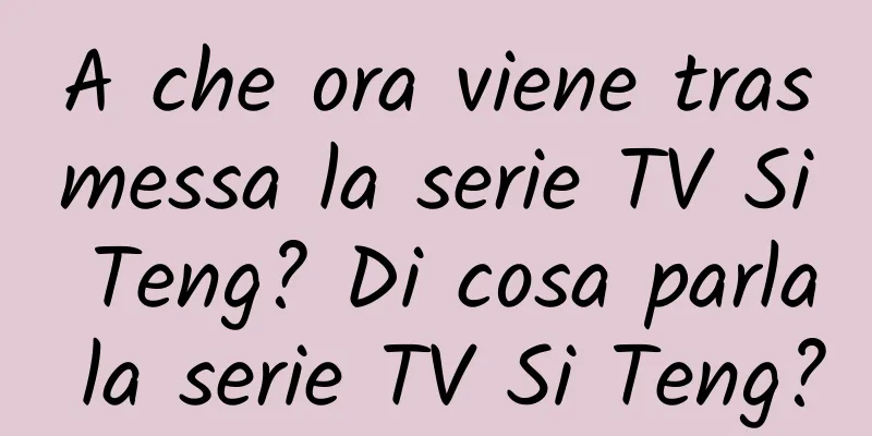 A che ora viene trasmessa la serie TV Si Teng? Di cosa parla la serie TV Si Teng?