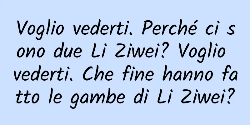 Voglio vederti. Perché ci sono due Li Ziwei? Voglio vederti. Che fine hanno fatto le gambe di Li Ziwei?