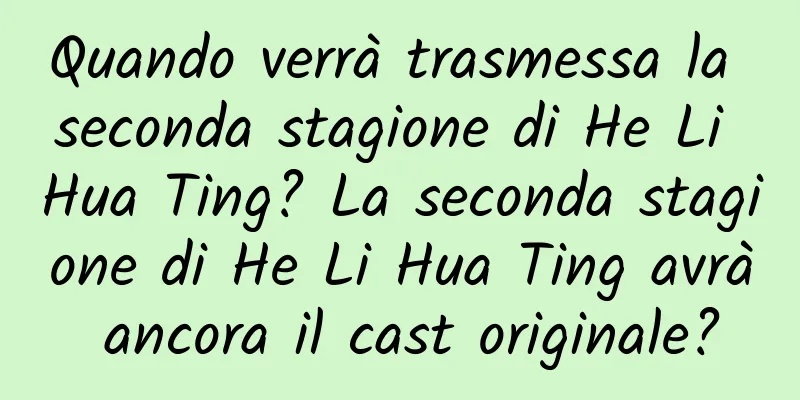 Quando verrà trasmessa la seconda stagione di He Li Hua Ting? La seconda stagione di He Li Hua Ting avrà ancora il cast originale?