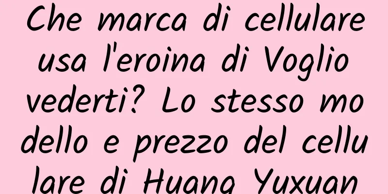 Che marca di cellulare usa l'eroina di Voglio vederti? Lo stesso modello e prezzo del cellulare di Huang Yuxuan