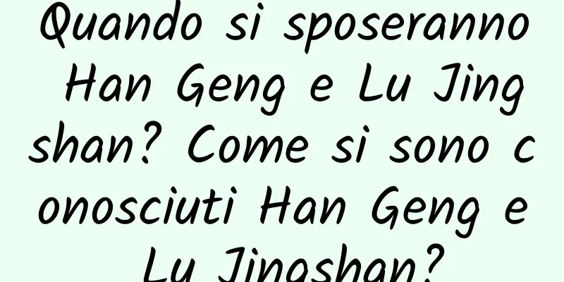 Quando si sposeranno Han Geng e Lu Jingshan? Come si sono conosciuti Han Geng e Lu Jingshan?