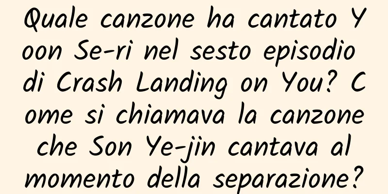 Quale canzone ha cantato Yoon Se-ri nel sesto episodio di Crash Landing on You? Come si chiamava la canzone che Son Ye-jin cantava al momento della separazione?