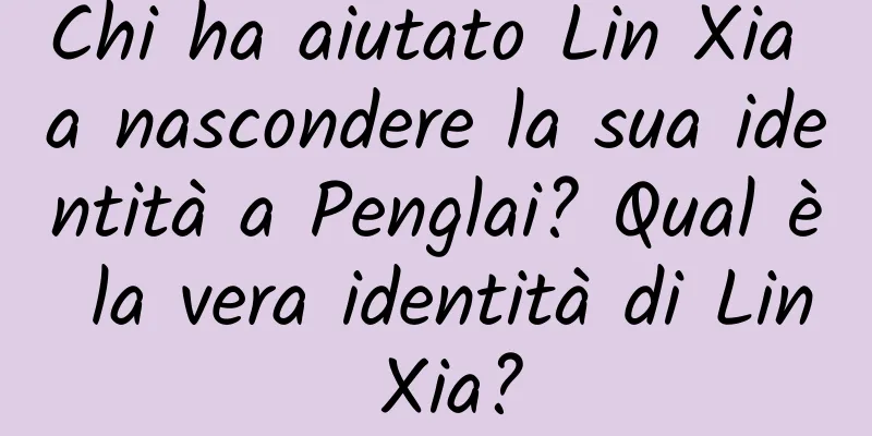 Chi ha aiutato Lin Xia a nascondere la sua identità a Penglai? Qual è la vera identità di Lin Xia?