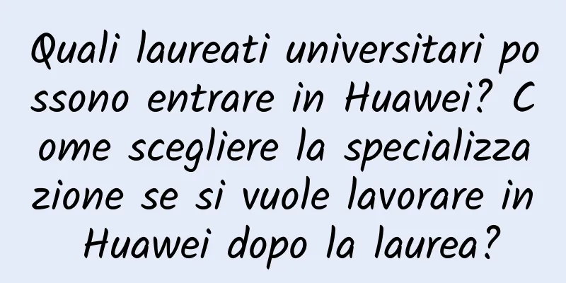 Quali laureati universitari possono entrare in Huawei? Come scegliere la specializzazione se si vuole lavorare in Huawei dopo la laurea?