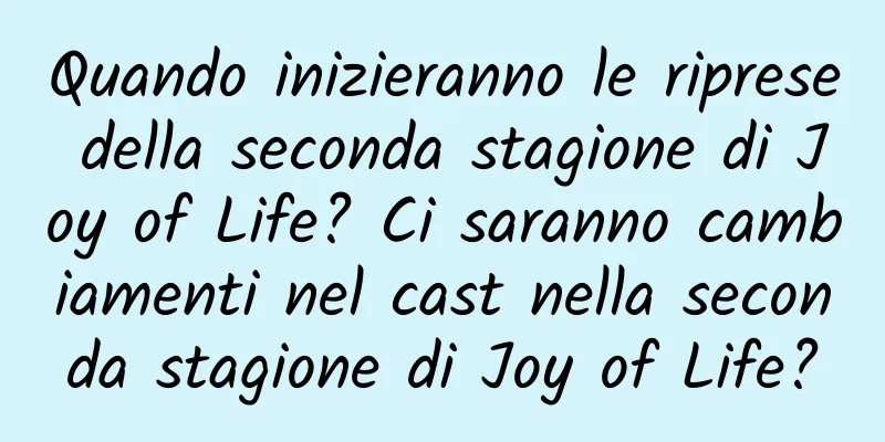 Quando inizieranno le riprese della seconda stagione di Joy of Life? Ci saranno cambiamenti nel cast nella seconda stagione di Joy of Life?