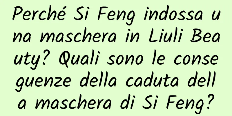 Perché Si Feng indossa una maschera in Liuli Beauty? Quali sono le conseguenze della caduta della maschera di Si Feng?