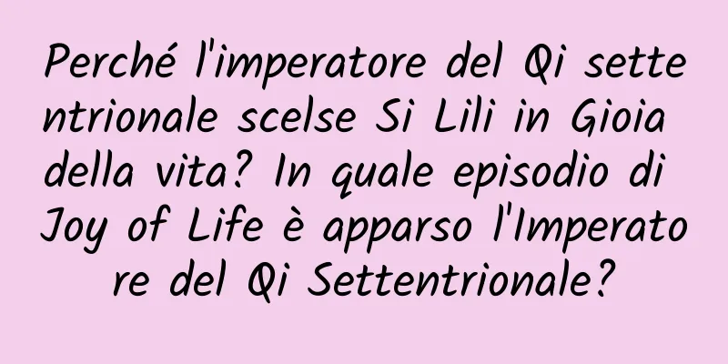 Perché l'imperatore del Qi settentrionale scelse Si Lili in Gioia della vita? In quale episodio di Joy of Life è apparso l'Imperatore del Qi Settentrionale?