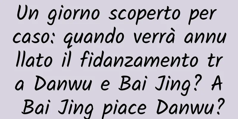 Un giorno scoperto per caso: quando verrà annullato il fidanzamento tra Danwu e Bai Jing? A Bai Jing piace Danwu?