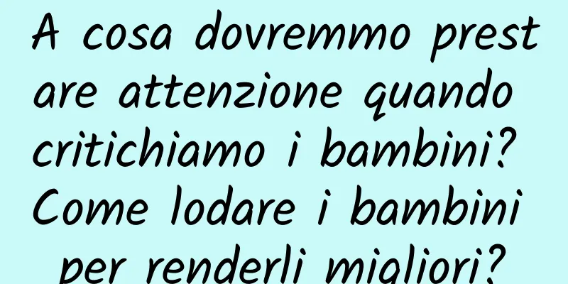 A cosa dovremmo prestare attenzione quando critichiamo i bambini? Come lodare i bambini per renderli migliori?