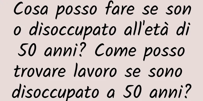 Cosa posso fare se sono disoccupato all'età di 50 anni? Come posso trovare lavoro se sono disoccupato a 50 anni?