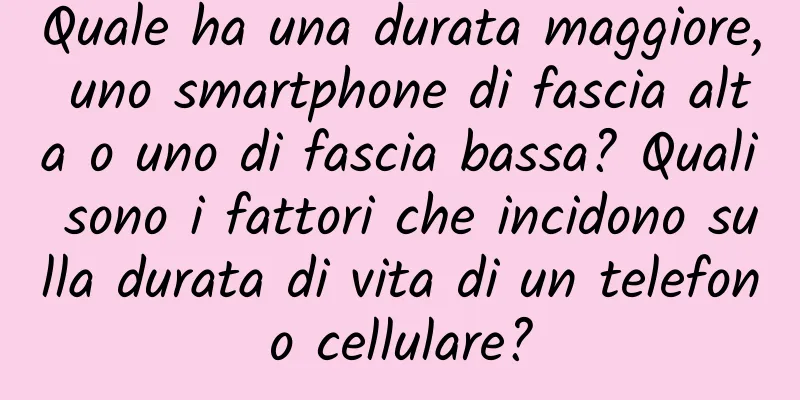 Quale ha una durata maggiore, uno smartphone di fascia alta o uno di fascia bassa? Quali sono i fattori che incidono sulla durata di vita di un telefono cellulare?
