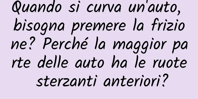 Quando si curva un'auto, bisogna premere la frizione? Perché la maggior parte delle auto ha le ruote sterzanti anteriori?