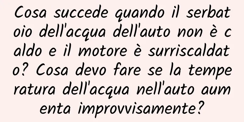 Cosa succede quando il serbatoio dell'acqua dell'auto non è caldo e il motore è surriscaldato? Cosa devo fare se la temperatura dell'acqua nell'auto aumenta improvvisamente?