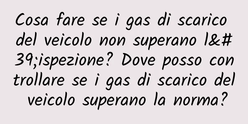 Cosa fare se i gas di scarico del veicolo non superano l'ispezione? Dove posso controllare se i gas di scarico del veicolo superano la norma?