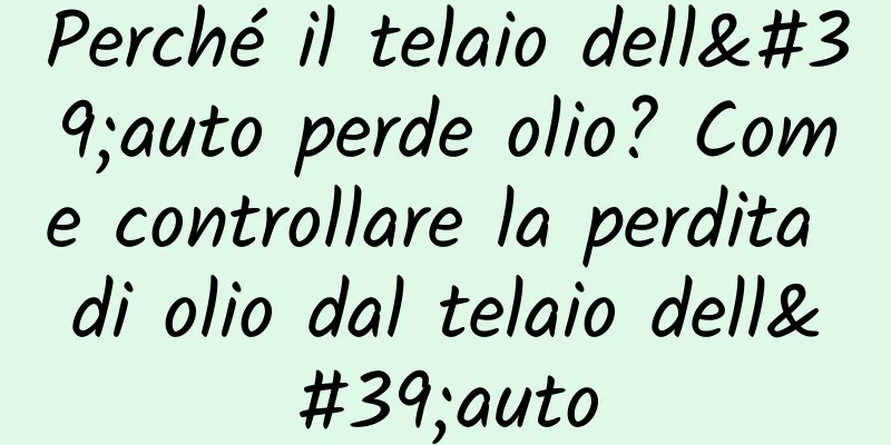 Perché il telaio dell'auto perde olio? Come controllare la perdita di olio dal telaio dell'auto