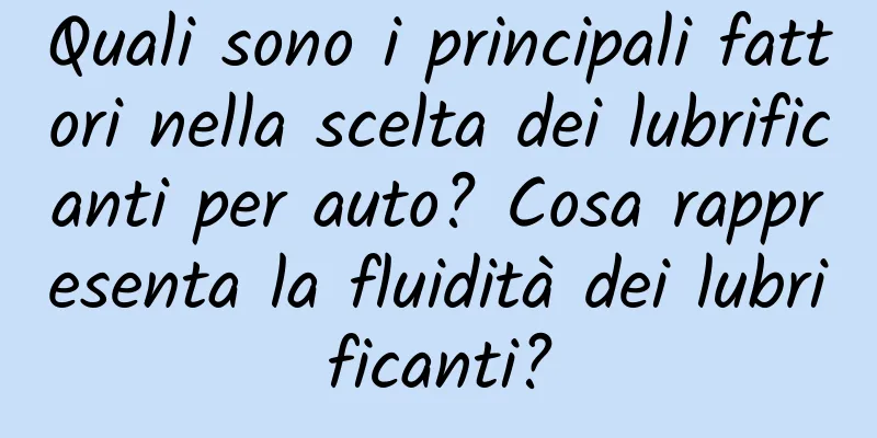 Quali sono i principali fattori nella scelta dei lubrificanti per auto? Cosa rappresenta la fluidità dei lubrificanti?