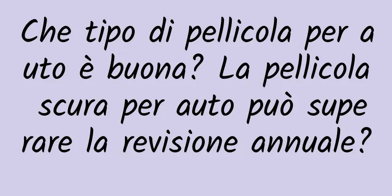 Che tipo di pellicola per auto è buona? La pellicola scura per auto può superare la revisione annuale?