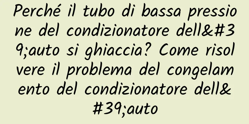 Perché il tubo di bassa pressione del condizionatore dell'auto si ghiaccia? Come risolvere il problema del congelamento del condizionatore dell'auto