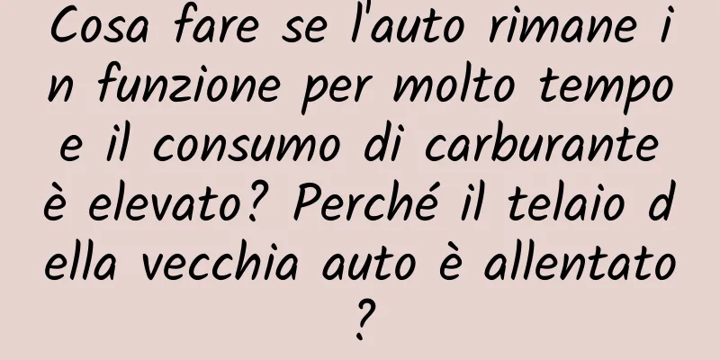 Cosa fare se l'auto rimane in funzione per molto tempo e il consumo di carburante è elevato? Perché il telaio della vecchia auto è allentato?
