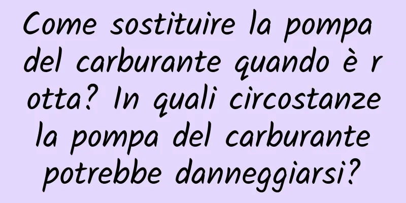 Come sostituire la pompa del carburante quando è rotta? In quali circostanze la pompa del carburante potrebbe danneggiarsi?