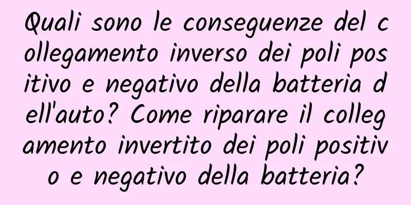 Quali sono le conseguenze del collegamento inverso dei poli positivo e negativo della batteria dell'auto? Come riparare il collegamento invertito dei poli positivo e negativo della batteria?