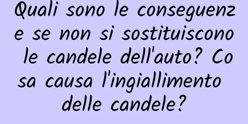 Quali sono le conseguenze se non si sostituiscono le candele dell'auto? Cosa causa l'ingiallimento delle candele?