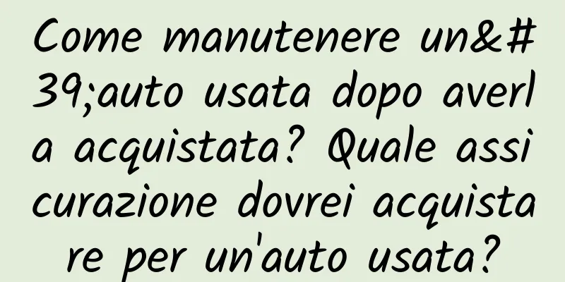 Come manutenere un'auto usata dopo averla acquistata? Quale assicurazione dovrei acquistare per un'auto usata?