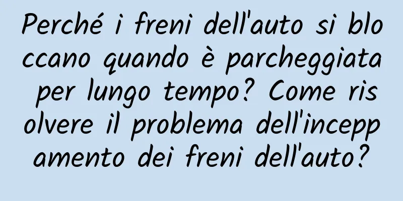 Perché i freni dell'auto si bloccano quando è parcheggiata per lungo tempo? Come risolvere il problema dell'inceppamento dei freni dell'auto?
