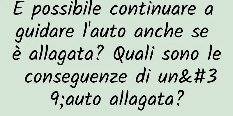 È possibile continuare a guidare l'auto anche se è allagata? Quali sono le conseguenze di un'auto allagata?
