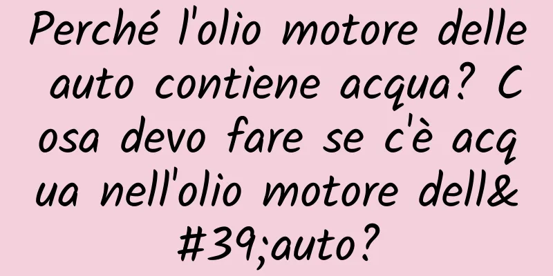 Perché l'olio motore delle auto contiene acqua? Cosa devo fare se c'è acqua nell'olio motore dell'auto?