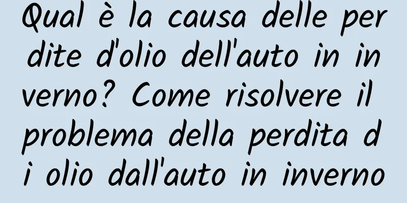 Qual è la causa delle perdite d'olio dell'auto in inverno? Come risolvere il problema della perdita di olio dall'auto in inverno