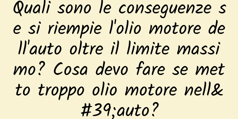 Quali sono le conseguenze se si riempie l'olio motore dell'auto oltre il limite massimo? Cosa devo fare se metto troppo olio motore nell'auto?