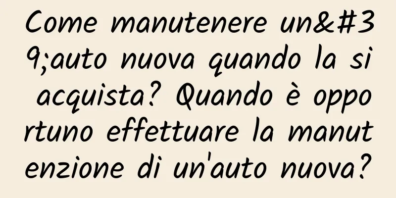 Come manutenere un'auto nuova quando la si acquista? Quando è opportuno effettuare la manutenzione di un'auto nuova?