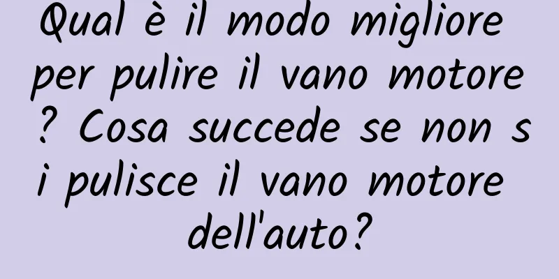 Qual è il modo migliore per pulire il vano motore? Cosa succede se non si pulisce il vano motore dell'auto?