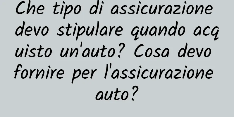 Che tipo di assicurazione devo stipulare quando acquisto un'auto? Cosa devo fornire per l'assicurazione auto?