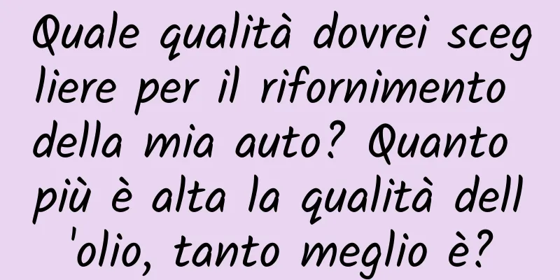 Quale qualità dovrei scegliere per il rifornimento della mia auto? Quanto più è alta la qualità dell'olio, tanto meglio è?